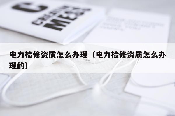 电力检修资质怎么办理（电力检修资质怎么办理的）