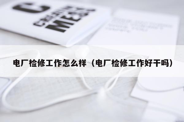 电厂检修工作怎么样（电厂检修工作好干吗）