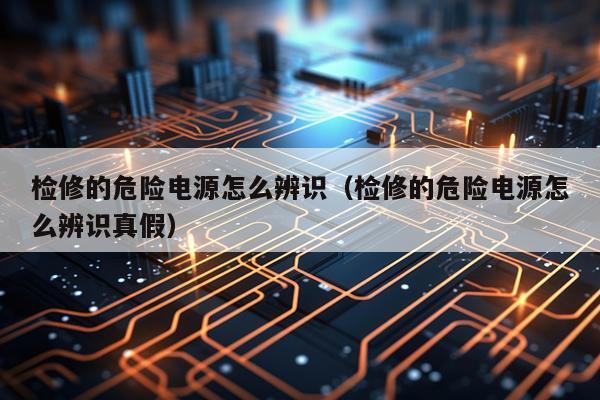 检修的危险电源怎么辨识（检修的危险电源怎么辨识真假）