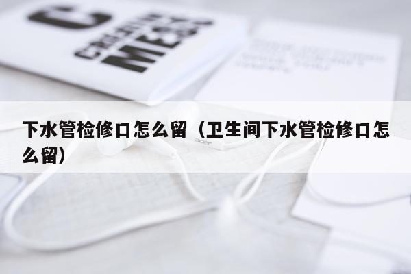 下水管检修口怎么留（卫生间下水管检修口怎么留）
