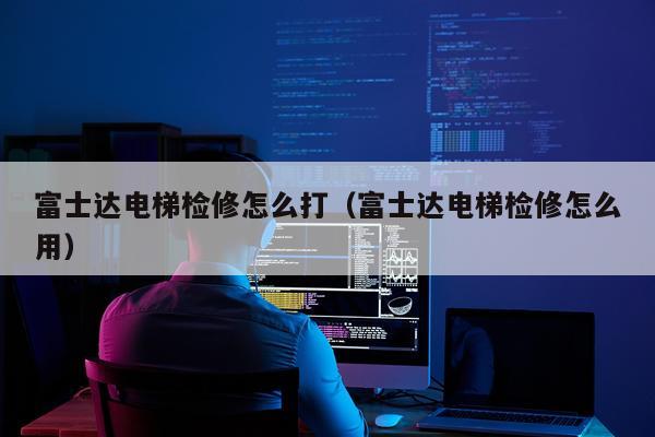富士达电梯检修怎么打（富士达电梯检修怎么用）