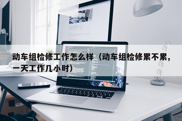 动车组检修工作怎么样（动车组检修累不累,一天工作几小时）