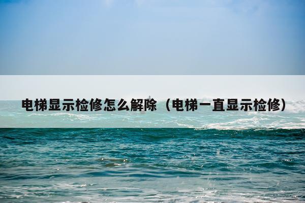 电梯显示检修怎么解除（电梯一直显示检修）