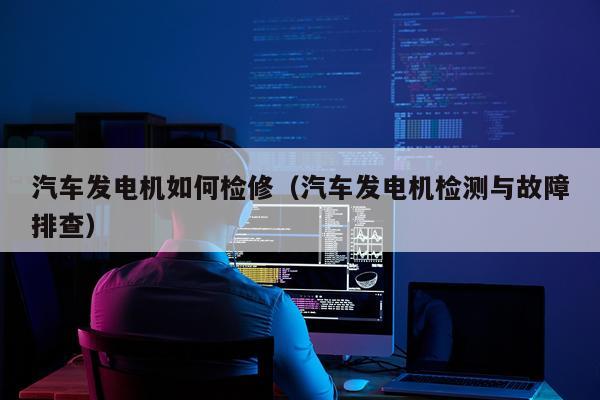 汽车发电机如何检修（汽车发电机检测与故障排查）