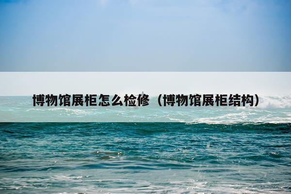 博物馆展柜怎么检修（博物馆展柜结构）