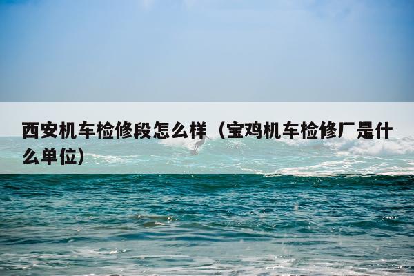西安机车检修段怎么样（宝鸡机车检修厂是什么单位）
