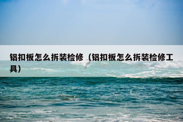 铝扣板怎么拆装检修（铝扣板怎么拆装检修工具）