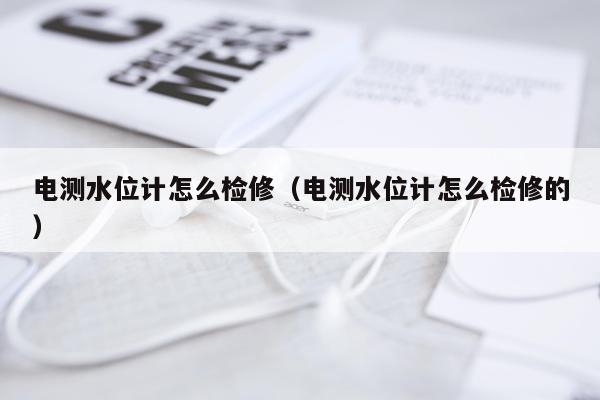 电测水位计怎么检修（电测水位计怎么检修的）