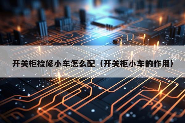 开关柜检修小车怎么配（开关柜小车的作用）