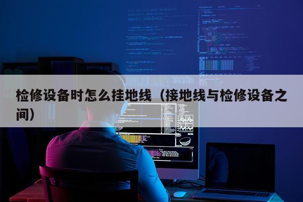检修设备时怎么挂地线（接地线与检修设备之间）