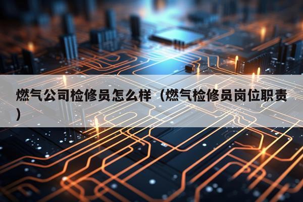 燃气公司检修员怎么样（燃气检修员岗位职责）