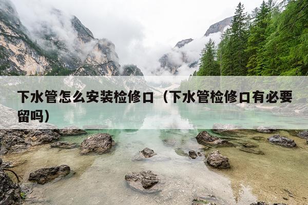 下水管怎么安装检修口（下水管检修口有必要留吗）